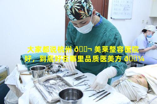 大家都说杭州 🐬 美莱整容医院好，到底好在哪里品质医美方 🐼 面